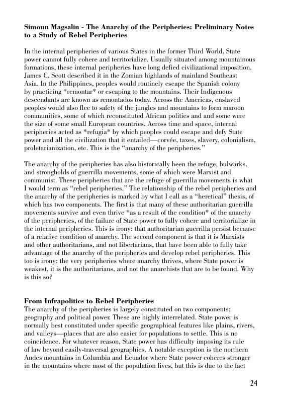 Simoun Magsalin - The Anarchy of the Peripheries: Preliminary Notes  to a Study of Rebel Peripheries  In the internal peripherics of various States in the former Third World, State power cannot fully cohere and temitorialize. Usually situated among mountainous formations, these interal peripheries have long defied civilizational imposition. James C. Scott described it in the Zomian highlands of mainland Southeast  Asia. In the Philippines, peoples would routinely escape the Spanish colony.  by practicing *remontar* or escaping to the mountains. Their Indigenous descendants are known as remontados today. Across the Americas, enslaved peoples would also flec 1o safety of the jungles and mountains to form maroon communities, some of which reconsituted African polities and and some were the size of some small European countrics. Across time and space, internal peripherics acted as *refugia® by which peoples could escape and defy State power and all the civilization that it entailed—corvée, tases, slavery, colonialism, proletarianization, etc. This is the “anarchy of the peripherics.”  The anarchy of the peripheries has also historically been the refuge, bulwarks, and strongholds of guerrilla movements, some of which were Marxist and communist. These peripheries that are the refuge of guerrilla movements is what Twould term as “rebel peripheries.” The relationship of the rebel peripheries and the anarchy of the peripheries is marked by what T call as a “heretical” thesis, of which has two components. The first is that many of these authoritarian guerrilla movements survive and even thrive *as a result of the condition® of the anarchy of the peripherics, of the failure of State power to fully cohere and termitorialize in the intemal peripheries. This is irony: that authoritarian guerrilla persist because of a relative condition of anarchy. The sccond component is that it is Marxists and other authoritarians, and not libertarians, that have been able to fully take advantage of the anarchy of the peripheries and develop rebel peripheries. This too is irony: the very peripheries where anarchy thrives, where State power is weakest, it is the authoritarians, and not the anarchists that are to be found. Why i this s0?  From Infrapolitics to Rebel Peripheries The anarchy of the peripheries is largely consituted on two componens: ‘geography and political power. These are highly interrelated. State power is normally best constituted under specific geographical features like plains, rivers, and valleys—places that are also casier for populations to settle. This is no caincidence. For whatever reason, State power has difficulty imposing its rule  of law beyond easily-trayersal geographies. A notable exception is the northern Andes mountains in Columbia and Ecuador where State power coheres stronger in the mountains where most of the population lives, but this is due to the fact  2 